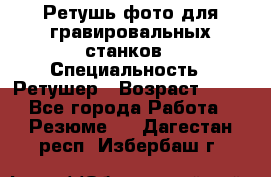 Ретушь фото для гравировальных станков › Специальность ­ Ретушер › Возраст ­ 40 - Все города Работа » Резюме   . Дагестан респ.,Избербаш г.